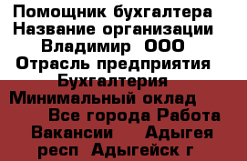 Помощник бухгалтера › Название организации ­ Владимир, ООО › Отрасль предприятия ­ Бухгалтерия › Минимальный оклад ­ 50 000 - Все города Работа » Вакансии   . Адыгея респ.,Адыгейск г.